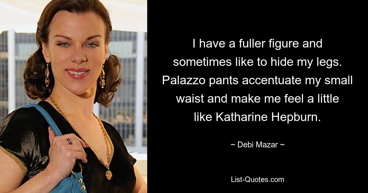 I have a fuller figure and sometimes like to hide my legs. Palazzo pants accentuate my small waist and make me feel a little like Katharine Hepburn. — © Debi Mazar