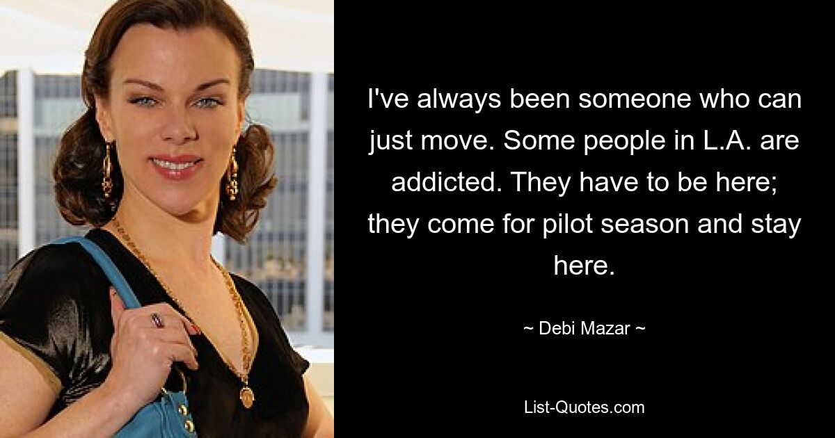 I've always been someone who can just move. Some people in L.A. are addicted. They have to be here; they come for pilot season and stay here. — © Debi Mazar