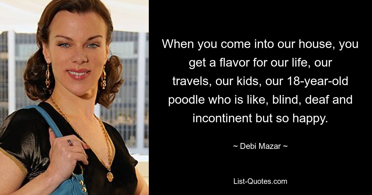 When you come into our house, you get a flavor for our life, our travels, our kids, our 18-year-old poodle who is like, blind, deaf and incontinent but so happy. — © Debi Mazar