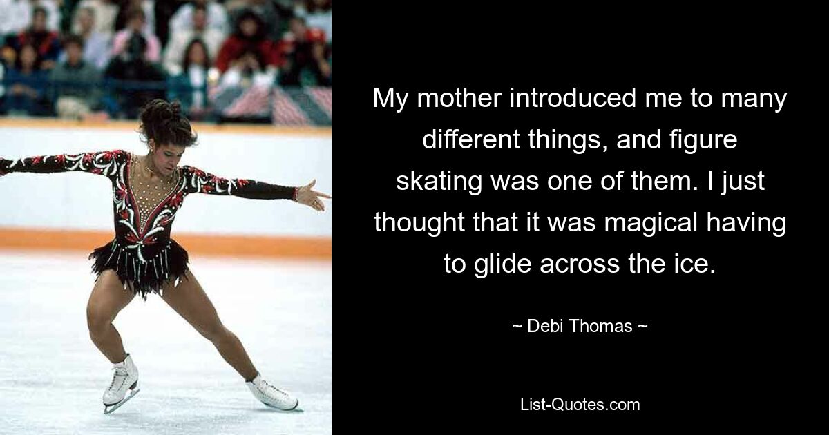 My mother introduced me to many different things, and figure skating was one of them. I just thought that it was magical having to glide across the ice. — © Debi Thomas