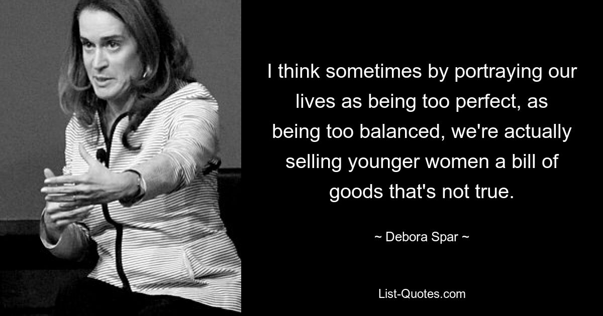 I think sometimes by portraying our lives as being too perfect, as being too balanced, we're actually selling younger women a bill of goods that's not true. — © Debora Spar