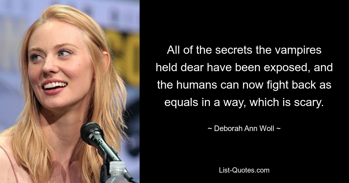 All of the secrets the vampires held dear have been exposed, and the humans can now fight back as equals in a way, which is scary. — © Deborah Ann Woll