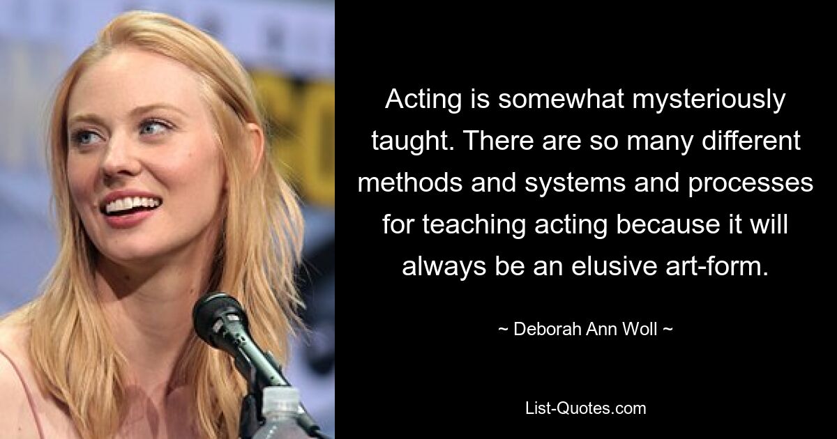 Acting is somewhat mysteriously taught. There are so many different methods and systems and processes for teaching acting because it will always be an elusive art-form. — © Deborah Ann Woll