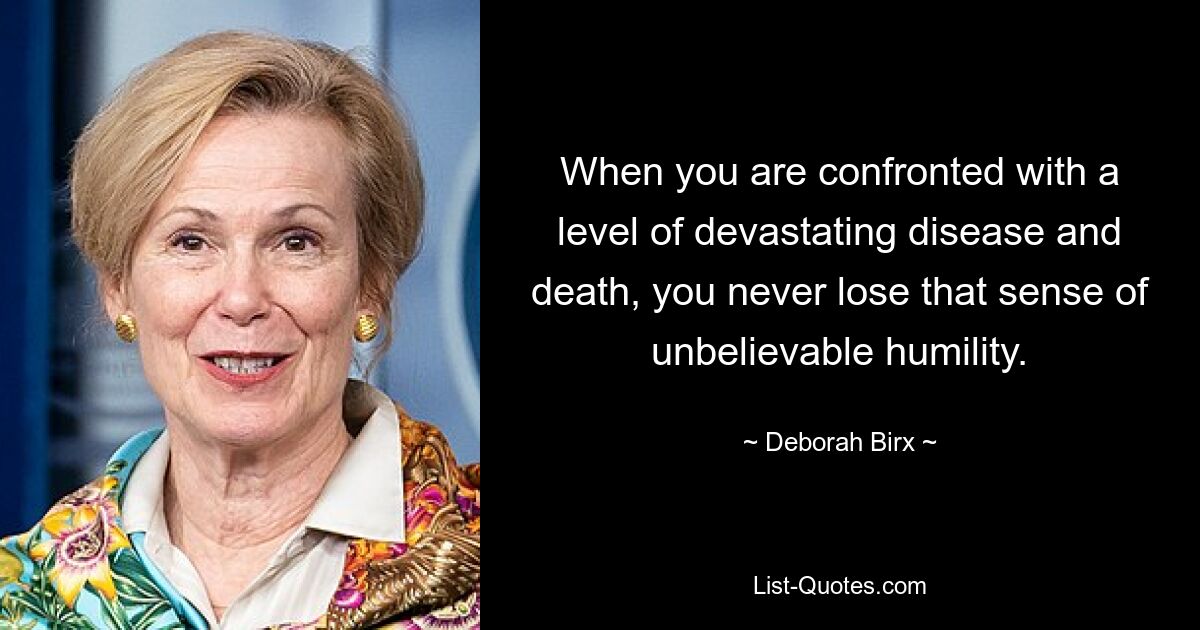 When you are confronted with a level of devastating disease and death, you never lose that sense of unbelievable humility. — © Deborah Birx