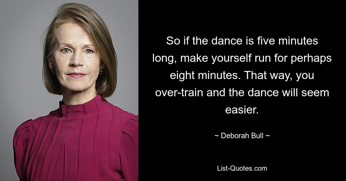 So if the dance is five minutes long, make yourself run for perhaps eight minutes. That way, you over-train and the dance will seem easier. — © Deborah Bull