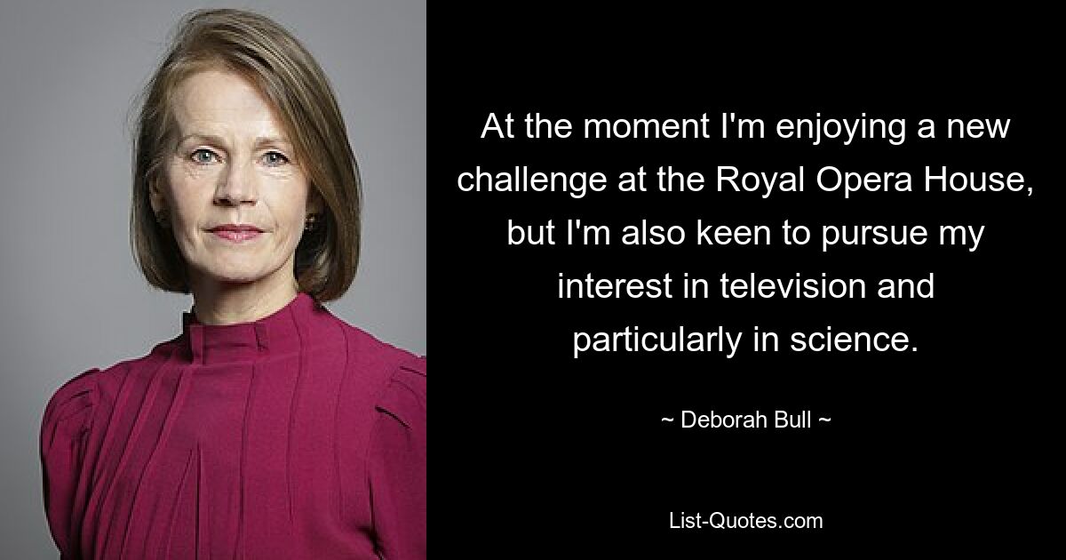 At the moment I'm enjoying a new challenge at the Royal Opera House, but I'm also keen to pursue my interest in television and particularly in science. — © Deborah Bull