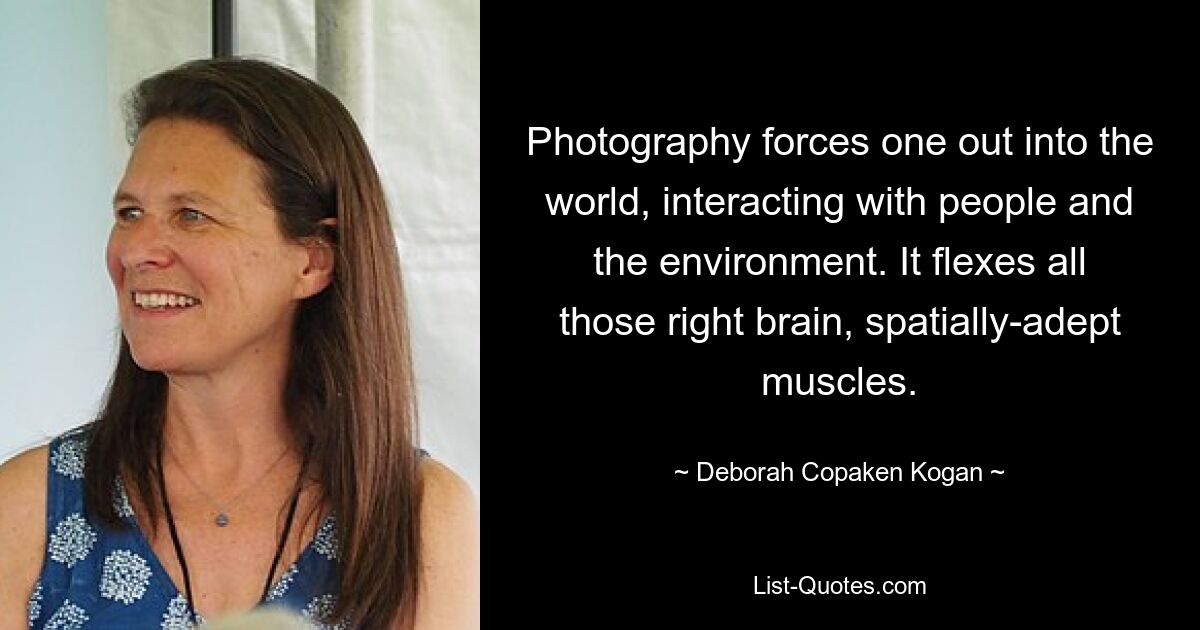 Photography forces one out into the world, interacting with people and the environment. It flexes all those right brain, spatially-adept muscles. — © Deborah Copaken Kogan