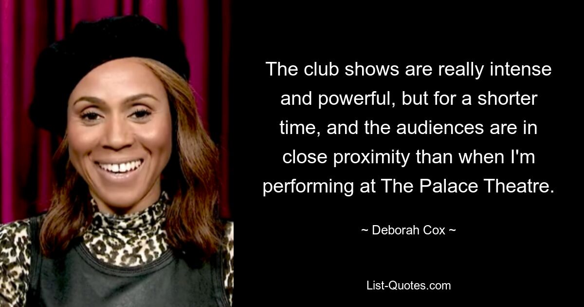 The club shows are really intense and powerful, but for a shorter time, and the audiences are in close proximity than when I'm performing at The Palace Theatre. — © Deborah Cox