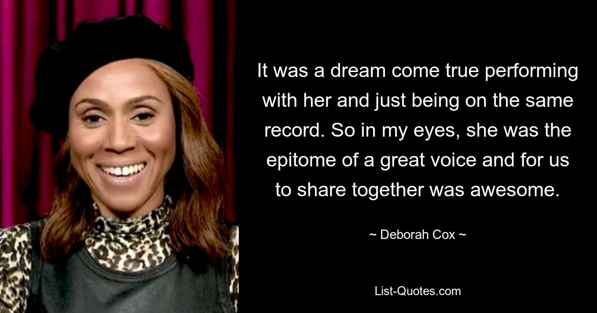 It was a dream come true performing with her and just being on the same record. So in my eyes, she was the epitome of a great voice and for us to share together was awesome. — © Deborah Cox