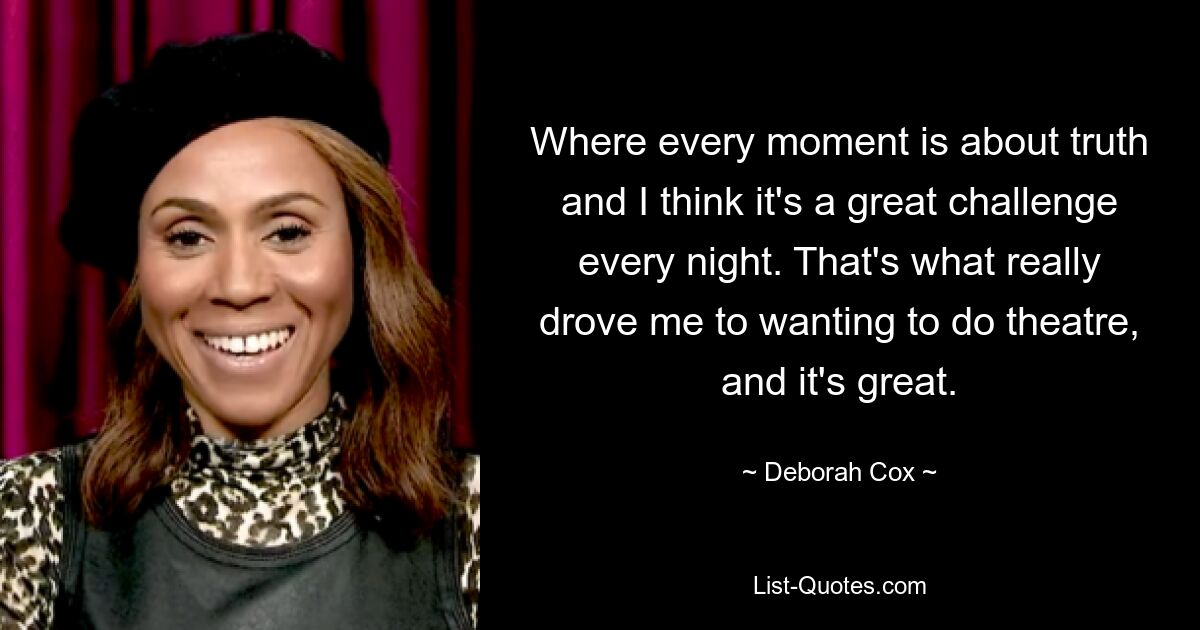 Where every moment is about truth and I think it's a great challenge every night. That's what really drove me to wanting to do theatre, and it's great. — © Deborah Cox