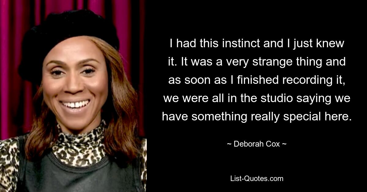 I had this instinct and I just knew it. It was a very strange thing and as soon as I finished recording it, we were all in the studio saying we have something really special here. — © Deborah Cox