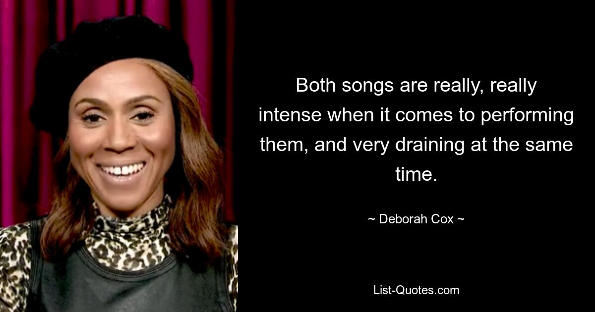 Both songs are really, really intense when it comes to performing them, and very draining at the same time. — © Deborah Cox