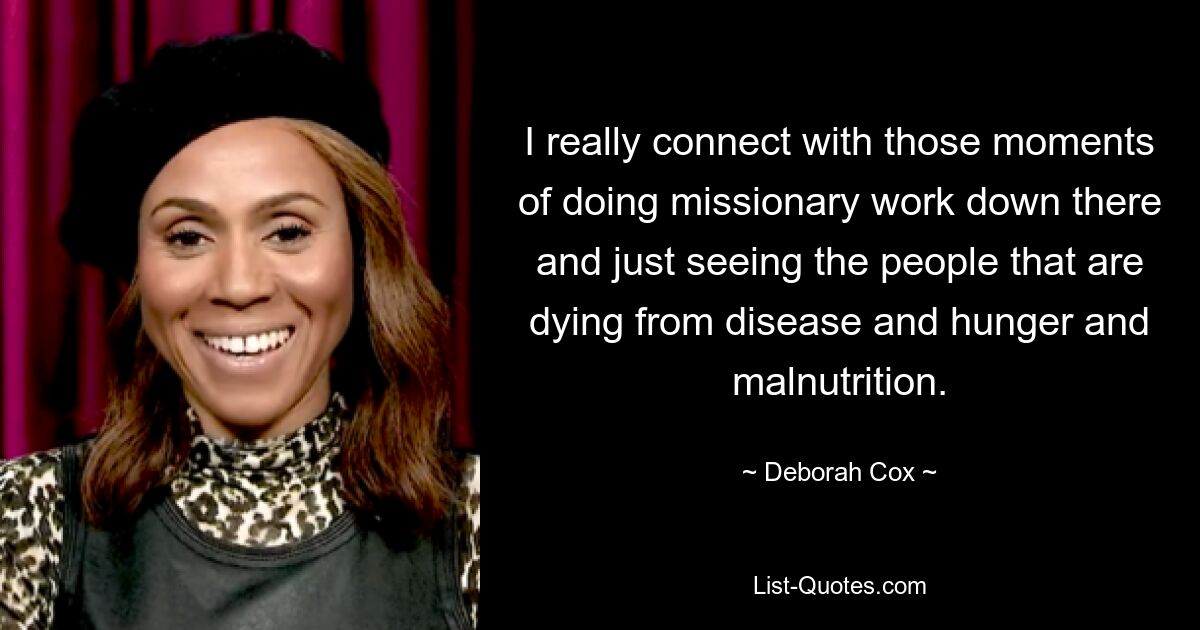 I really connect with those moments of doing missionary work down there and just seeing the people that are dying from disease and hunger and malnutrition. — © Deborah Cox