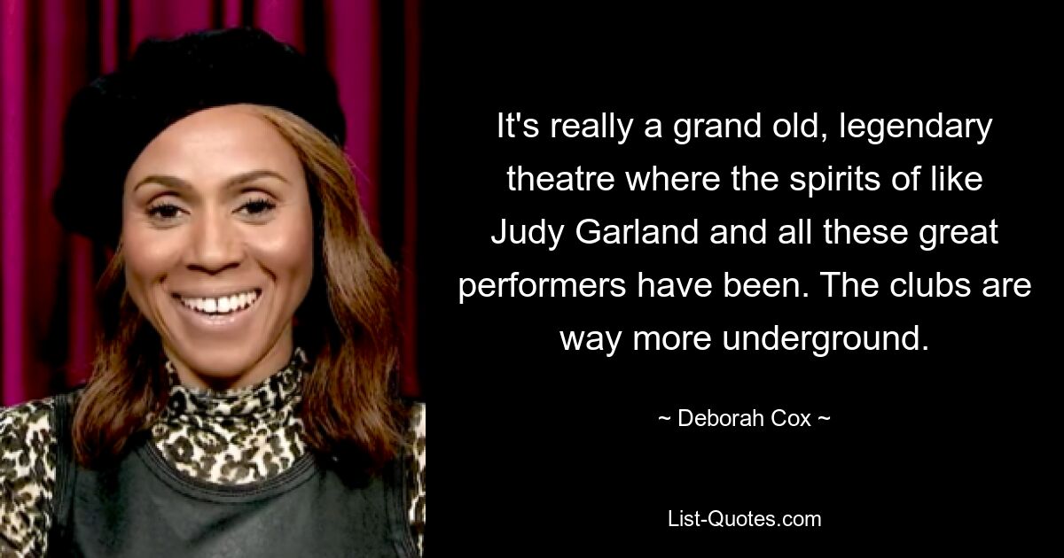 It's really a grand old, legendary theatre where the spirits of like Judy Garland and all these great performers have been. The clubs are way more underground. — © Deborah Cox