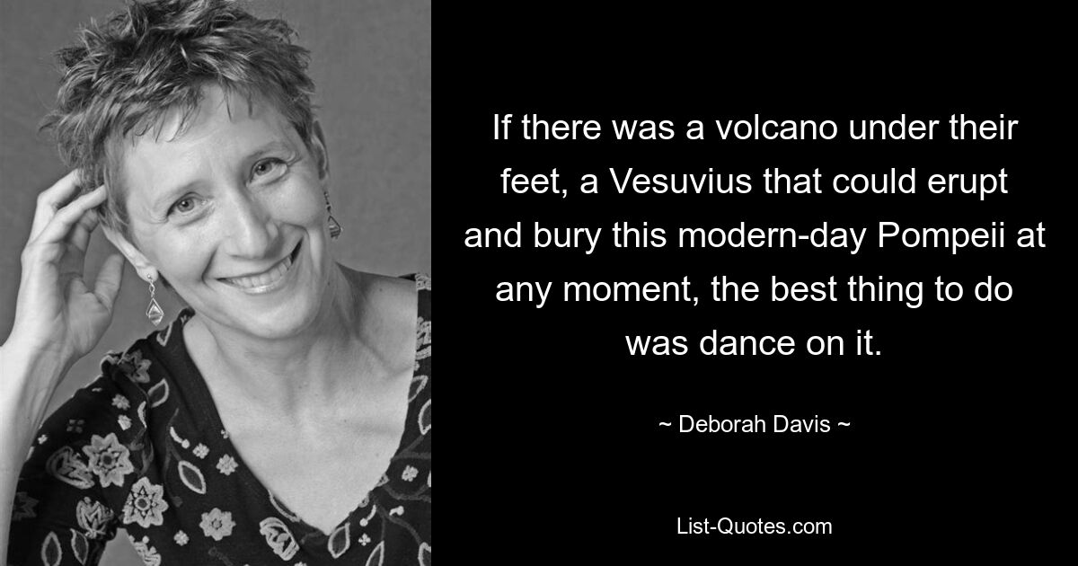 If there was a volcano under their feet, a Vesuvius that could erupt and bury this modern-day Pompeii at any moment, the best thing to do was dance on it. — © Deborah Davis