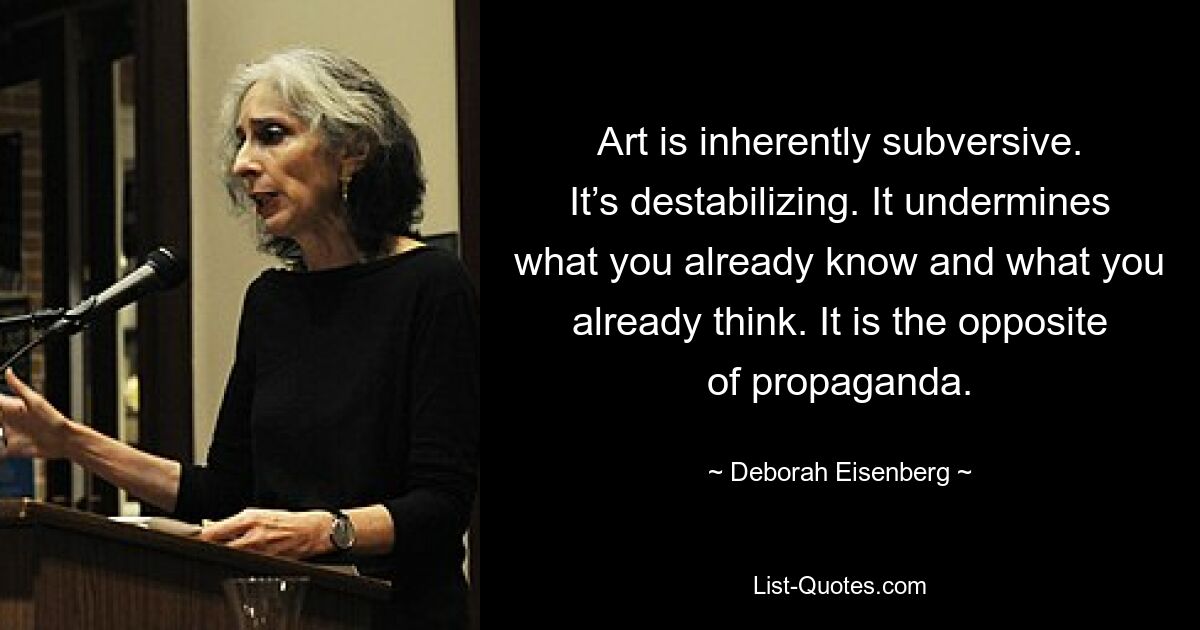 Art is inherently subversive. It’s destabilizing. It undermines what you already know and what you already think. It is the opposite of propaganda. — © Deborah Eisenberg