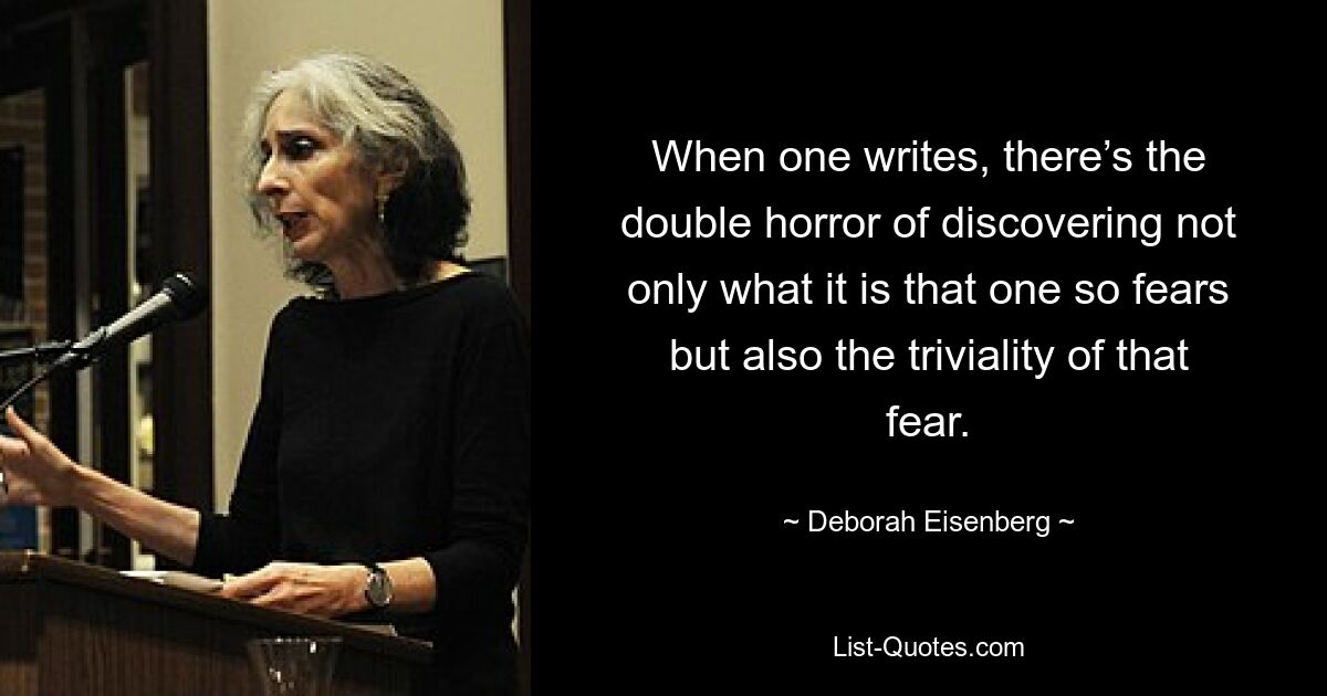 When one writes, there’s the double horror of discovering not only what it is that one so fears but also the triviality of that fear. — © Deborah Eisenberg