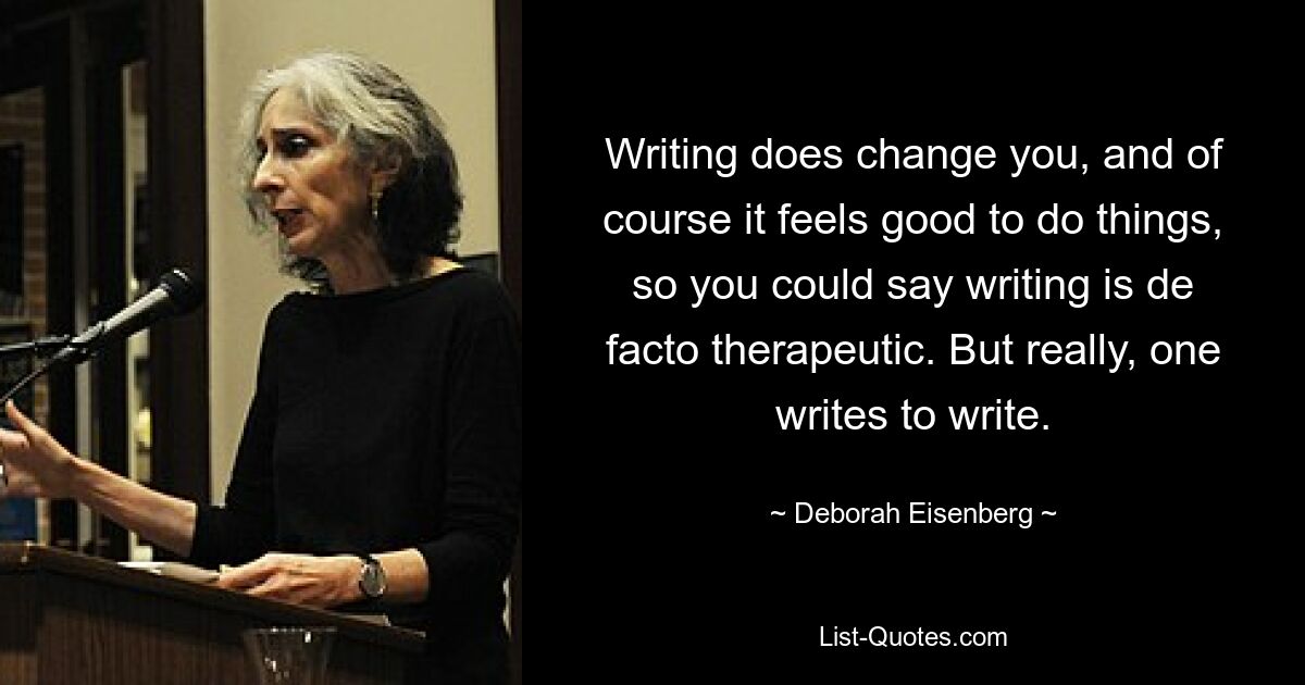 Writing does change you, and of course it feels good to do things, so you could say writing is de facto therapeutic. But really, one writes to write. — © Deborah Eisenberg