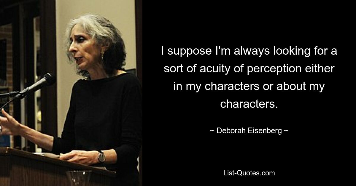 I suppose I'm always looking for a sort of acuity of perception either in my characters or about my characters. — © Deborah Eisenberg