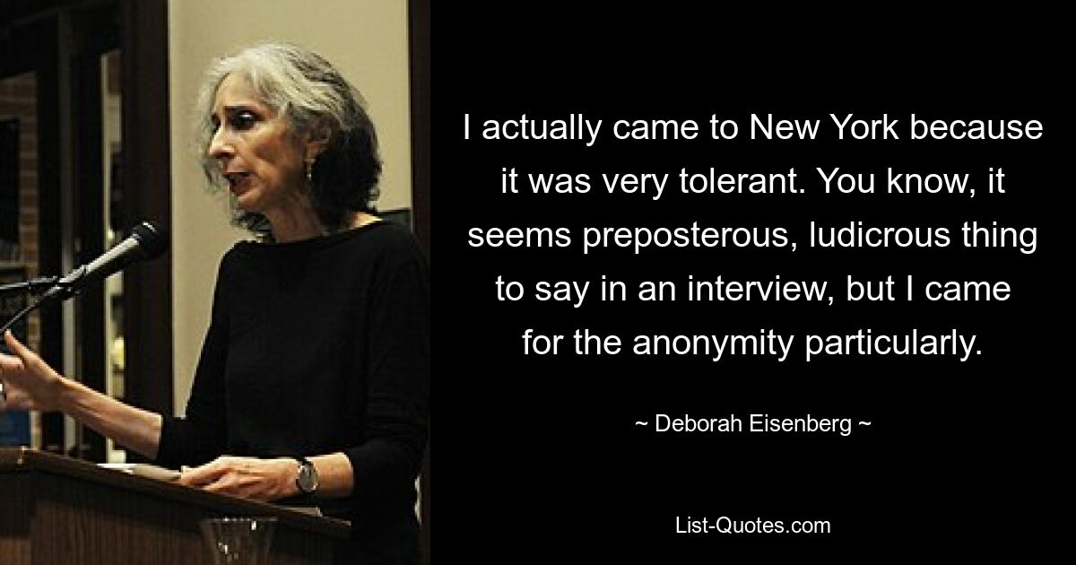 I actually came to New York because it was very tolerant. You know, it seems preposterous, ludicrous thing to say in an interview, but I came for the anonymity particularly. — © Deborah Eisenberg