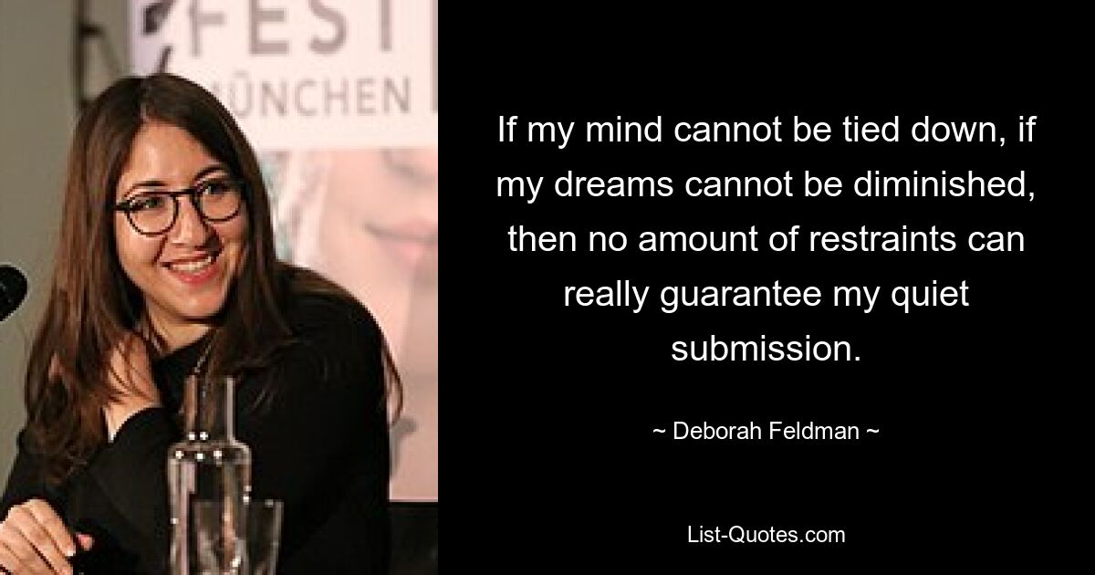 If my mind cannot be tied down, if my dreams cannot be diminished, then no amount of restraints can really guarantee my quiet submission. — © Deborah Feldman