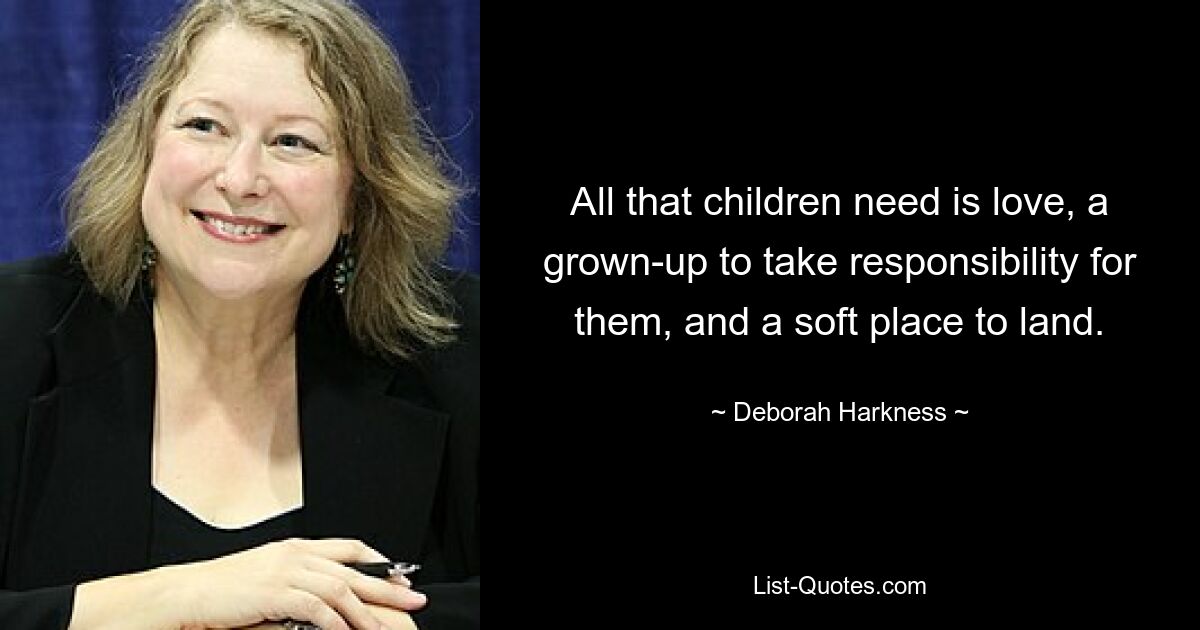 All that children need is love, a grown-up to take responsibility for them, and a soft place to land. — © Deborah Harkness