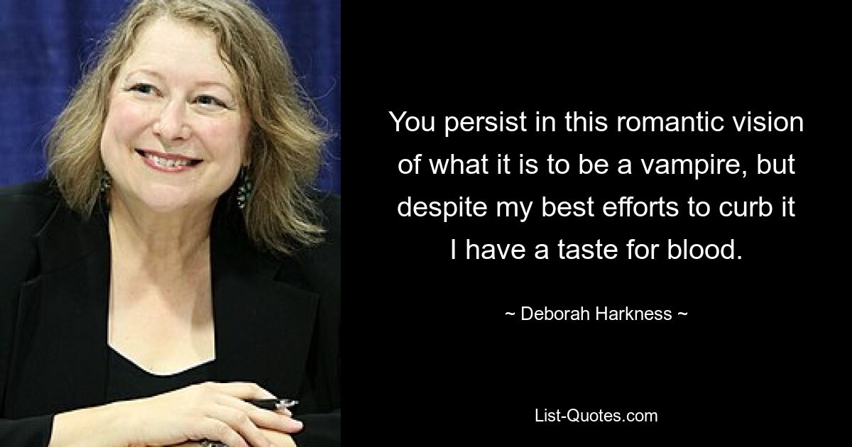 You persist in this romantic vision of what it is to be a vampire, but despite my best efforts to curb it I have a taste for blood. — © Deborah Harkness