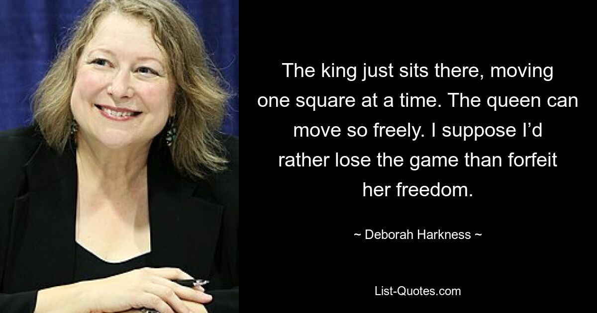 The king just sits there, moving one square at a time. The queen can move so freely. I suppose I’d rather lose the game than forfeit her freedom. — © Deborah Harkness