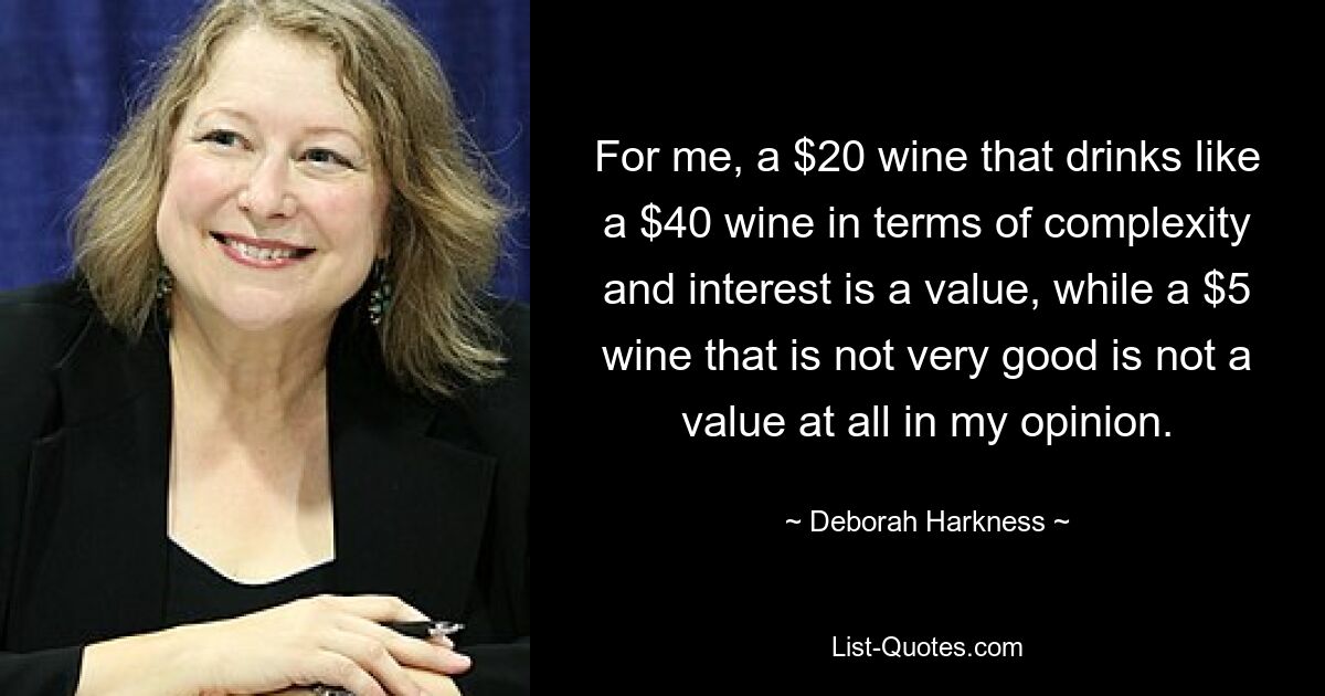 For me, a $20 wine that drinks like a $40 wine in terms of complexity and interest is a value, while a $5 wine that is not very good is not a value at all in my opinion. — © Deborah Harkness