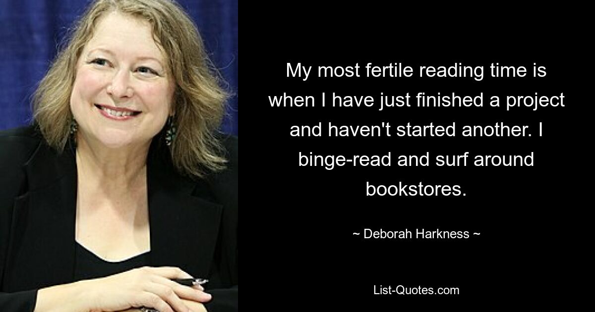 My most fertile reading time is when I have just finished a project and haven't started another. I binge-read and surf around bookstores. — © Deborah Harkness