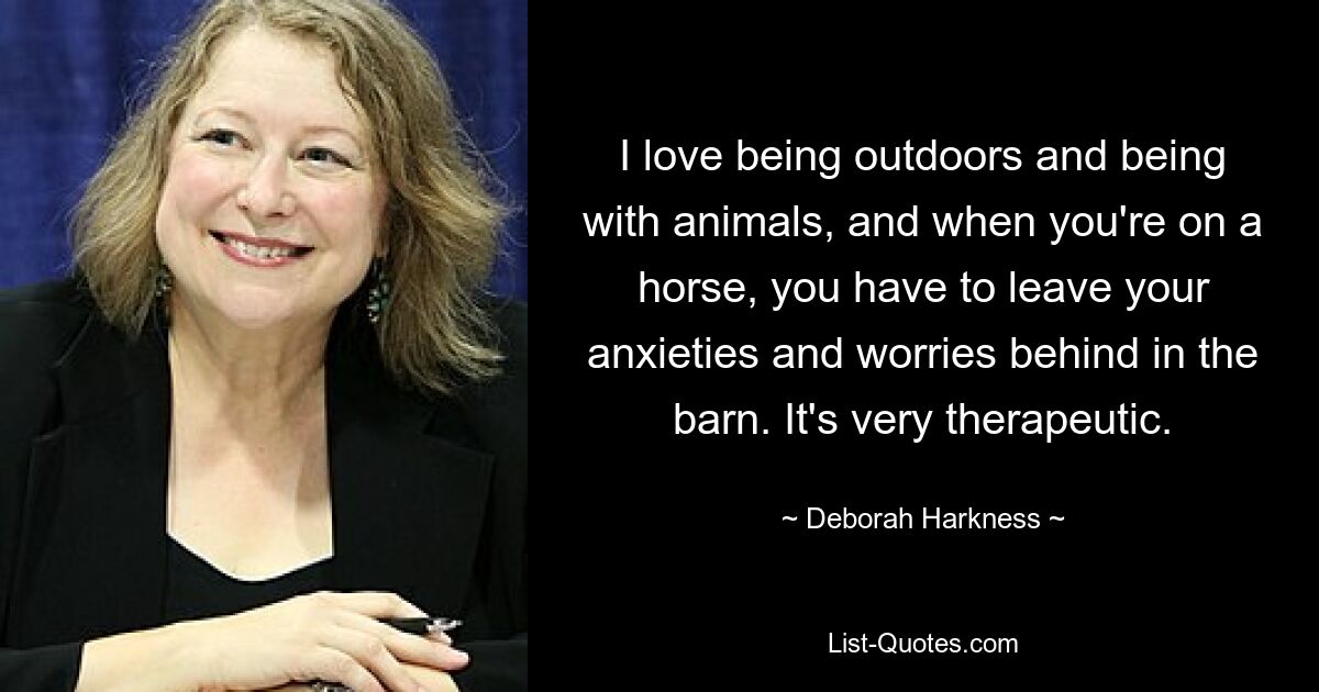 I love being outdoors and being with animals, and when you're on a horse, you have to leave your anxieties and worries behind in the barn. It's very therapeutic. — © Deborah Harkness