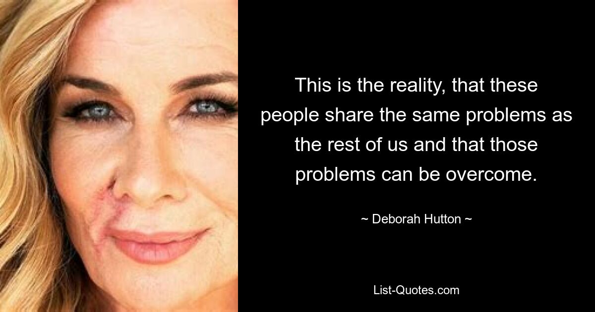 This is the reality, that these people share the same problems as the rest of us and that those problems can be overcome. — © Deborah Hutton