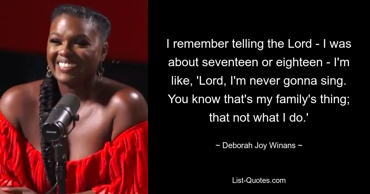 I remember telling the Lord - I was about seventeen or eighteen - I'm like, 'Lord, I'm never gonna sing. You know that's my family's thing; that not what I do.' — © Deborah Joy Winans