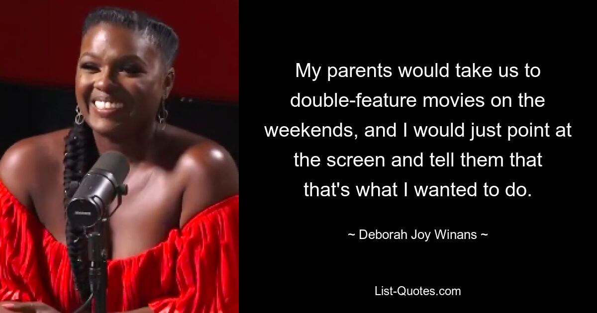 My parents would take us to double-feature movies on the weekends, and I would just point at the screen and tell them that that's what I wanted to do. — © Deborah Joy Winans