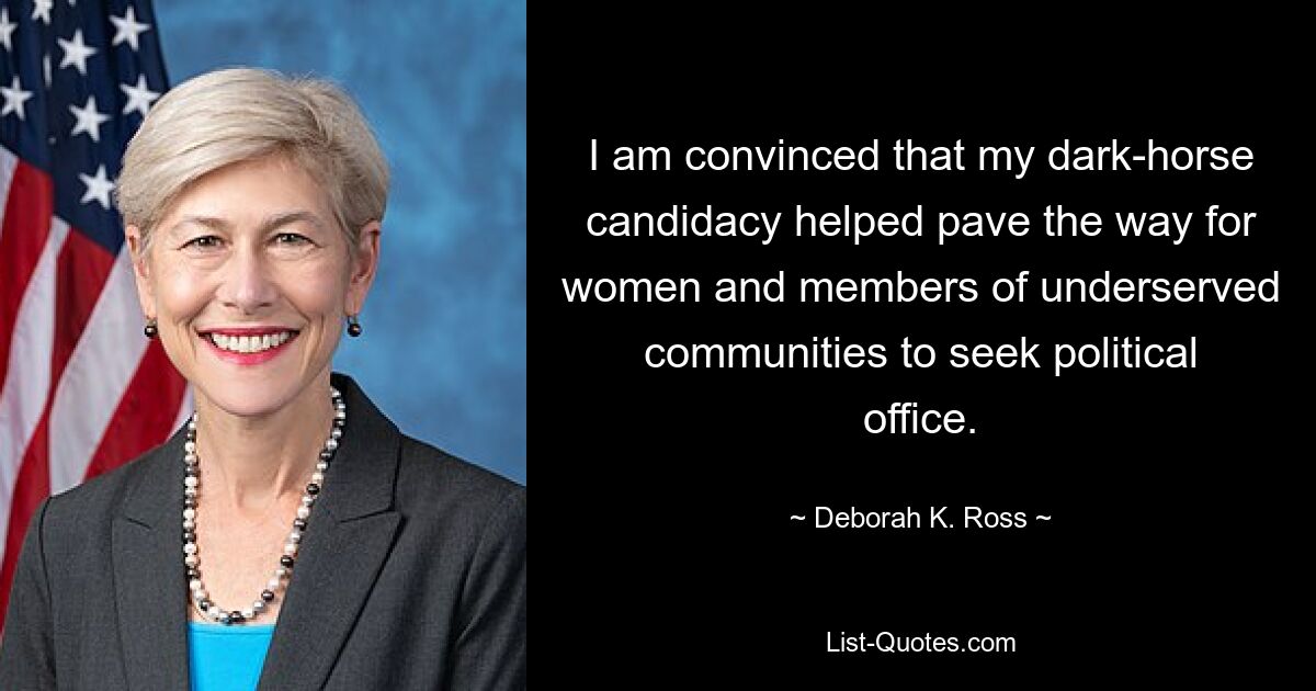 I am convinced that my dark-horse candidacy helped pave the way for women and members of underserved communities to seek political office. — © Deborah K. Ross