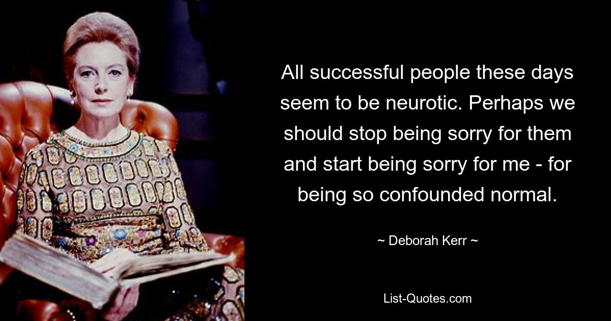 All successful people these days seem to be neurotic. Perhaps we should stop being sorry for them and start being sorry for me - for being so confounded normal. — © Deborah Kerr