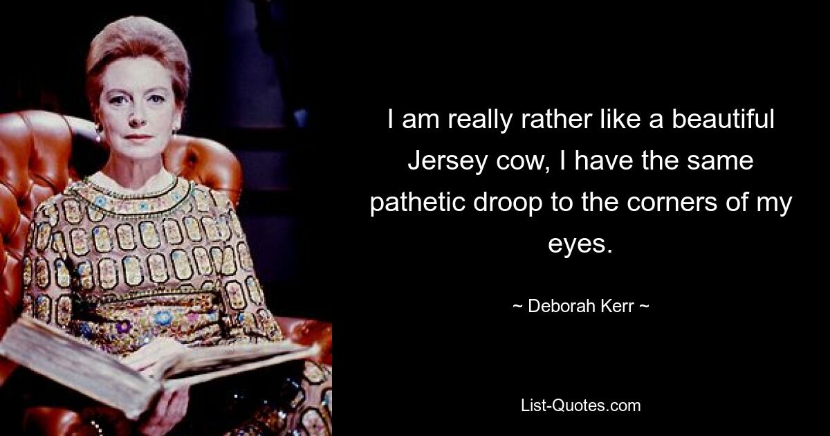 I am really rather like a beautiful Jersey cow, I have the same pathetic droop to the corners of my eyes. — © Deborah Kerr