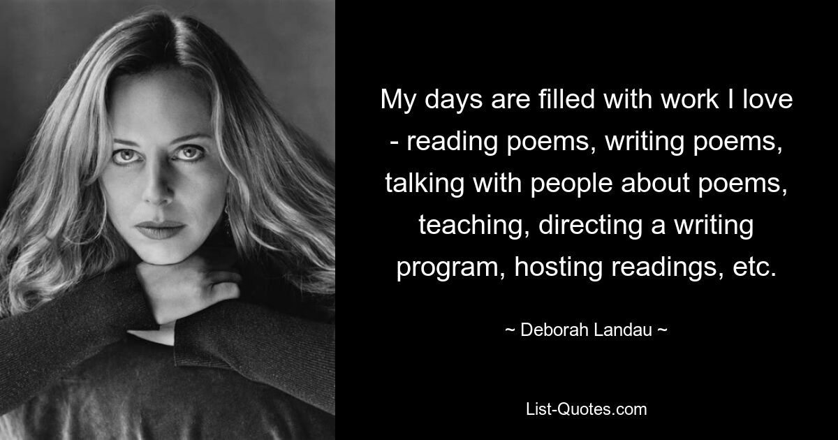 My days are filled with work I love - reading poems, writing poems, talking with people about poems, teaching, directing a writing program, hosting readings, etc. — © Deborah Landau