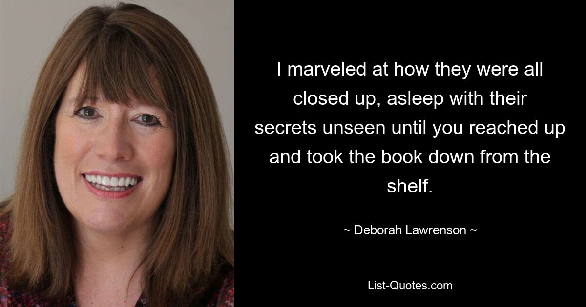 I marveled at how they were all closed up, asleep with their secrets unseen until you reached up and took the book down from the shelf. — © Deborah Lawrenson