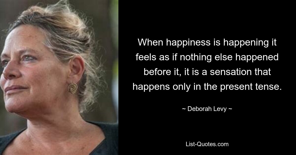 When happiness is happening it feels as if nothing else happened before it, it is a sensation that happens only in the present tense. — © Deborah Levy