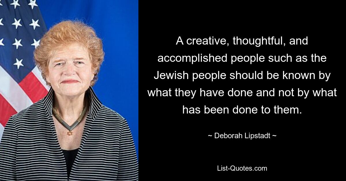 A creative, thoughtful, and accomplished people such as the Jewish people should be known by what they have done and not by what has been done to them. — © Deborah Lipstadt