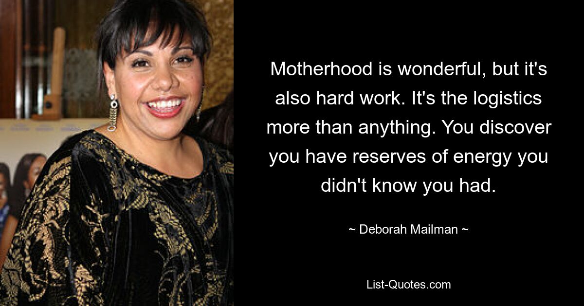 Motherhood is wonderful, but it's also hard work. It's the logistics more than anything. You discover you have reserves of energy you didn't know you had. — © Deborah Mailman