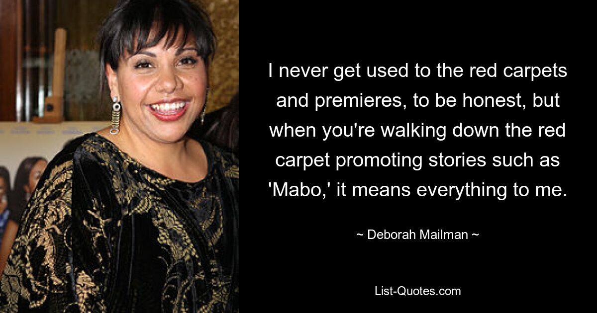 I never get used to the red carpets and premieres, to be honest, but when you're walking down the red carpet promoting stories such as 'Mabo,' it means everything to me. — © Deborah Mailman