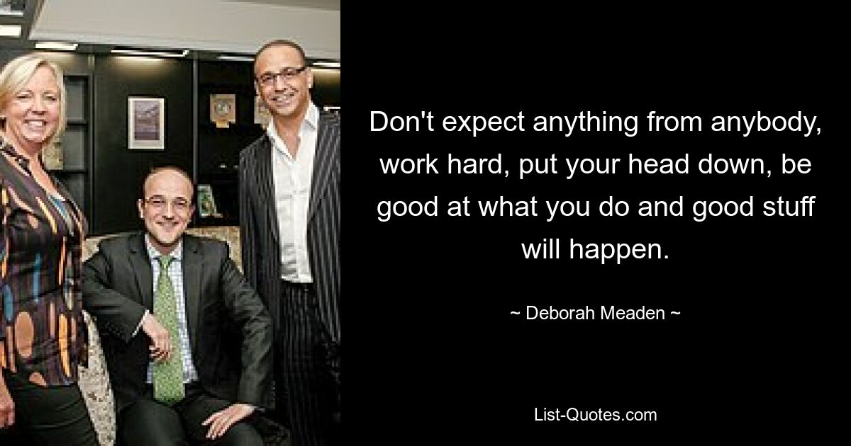 Don't expect anything from anybody, work hard, put your head down, be good at what you do and good stuff will happen. — © Deborah Meaden