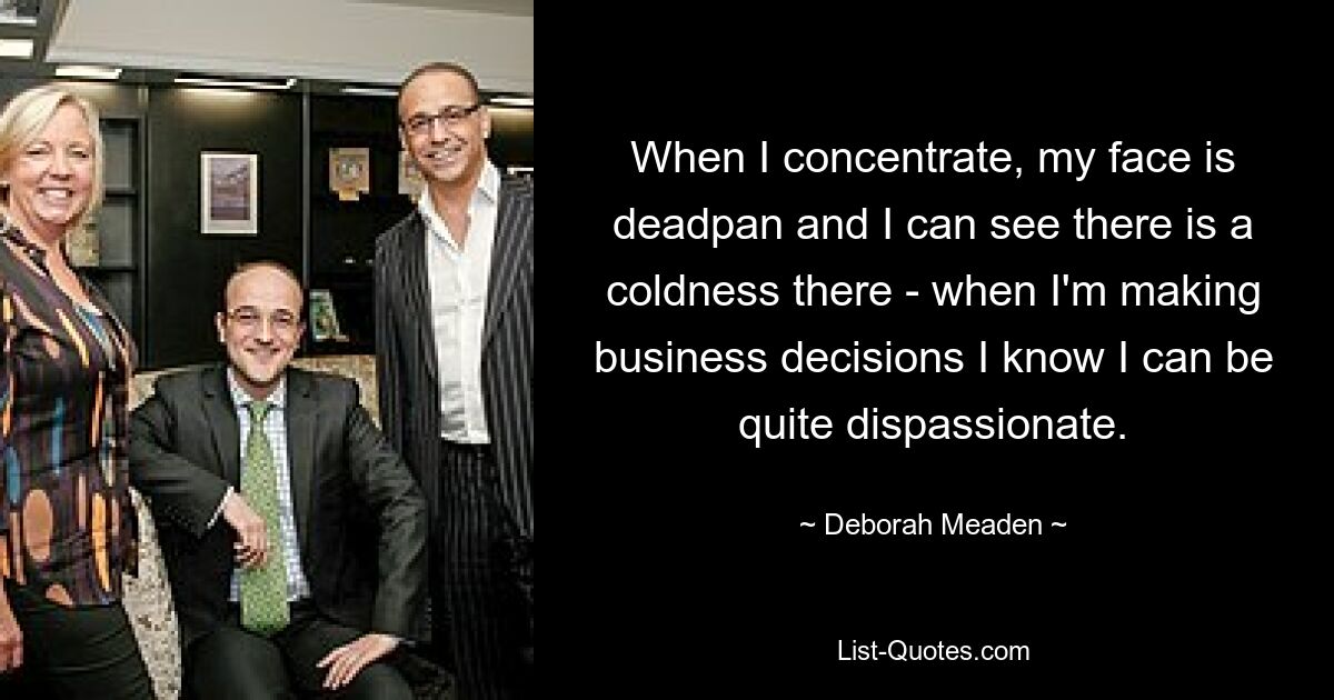 When I concentrate, my face is deadpan and I can see there is a coldness there - when I'm making business decisions I know I can be quite dispassionate. — © Deborah Meaden