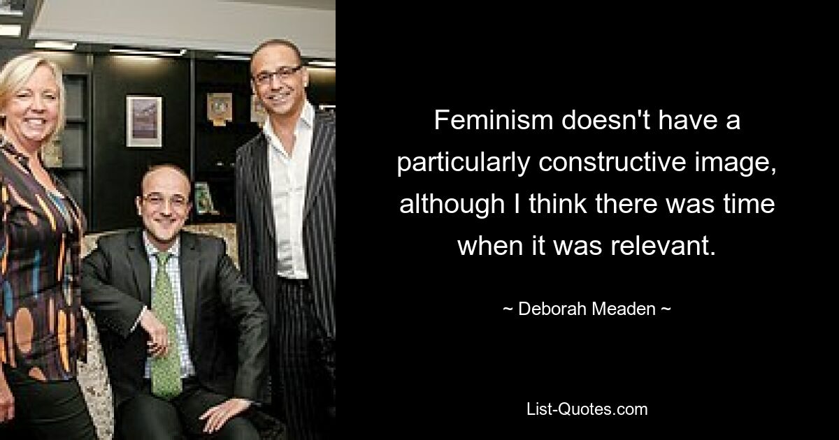 Feminism doesn't have a particularly constructive image, although I think there was time when it was relevant. — © Deborah Meaden