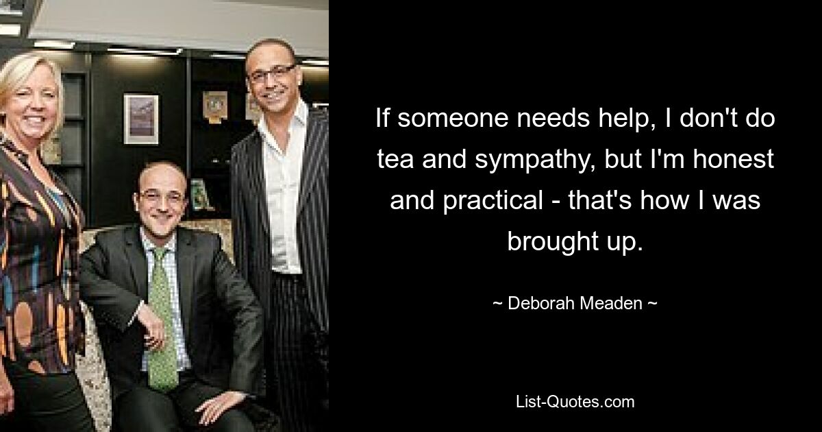 If someone needs help, I don't do tea and sympathy, but I'm honest and practical - that's how I was brought up. — © Deborah Meaden