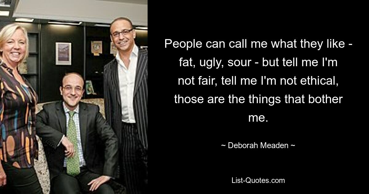 People can call me what they like - fat, ugly, sour - but tell me I'm not fair, tell me I'm not ethical, those are the things that bother me. — © Deborah Meaden