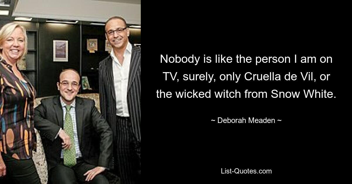 Nobody is like the person I am on TV, surely, only Cruella de Vil, or the wicked witch from Snow White. — © Deborah Meaden