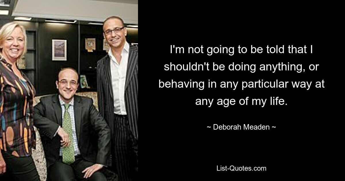 I'm not going to be told that I shouldn't be doing anything, or behaving in any particular way at any age of my life. — © Deborah Meaden